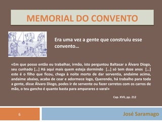 MEMORIAL DO CONVENTO 
Era uma vez a gente que construiu esse 
convento… 
«Em que posso então eu trabalhar, irmão, isto perguntou Baltasar a Álvaro Diogo, 
seu cunhado […] Há aqui mais quem esteja dormindo […] só tem doze anos […] 
este é o filho que ficou, chega à noite morto de dar serventia, andaime acima, 
andaime abaixo, acaba de cear e adormece logo, Querendo, há trabalho para toda 
a gente, disse Álvaro Diogo, podes ir de servente ou fazer carretos com os carros de 
mão, o teu gancho é quanto basta para amparares o varal» 
Cap. XVII, pp. 212 
José Saramago 
6 
 