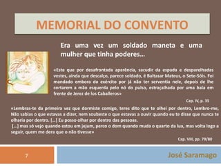 MEMORIAL DO CONVENTO 
Era uma vez um soldado maneta e uma 
mulher que tinha poderes… 
«Este que por desafrontada aparência, sacudir da espada e desparelhadas 
vestes, ainda que descalço, parece soldado, é Baltasar Mateus, o Sete-Sóis. Foi 
mandado embora do exército por já não ter serventia nele, depois de lhe 
cortarem a mão esquerda pelo nó do pulso, estraçalhada por uma bala em 
frente de Jerez de los Caballeros» 
Cap. IV, p. 35 
«Lembras-te da primeira vez que dormiste comigo, teres dito que te olhei por dentro, Lembro-me, 
Não sabias o que estavas a dizer, nem soubeste o que estavas a ouvir quando eu te disse que nunca te 
olharia por dentro. […] Eu posso olhar por dentro das pessoas. 
[…] mas só vejo quando estou em jejum, perco o dom quando muda o quarto da lua, mas volta logo a 
seguir, quem me dera que o não tivesse» 
Cap. VIII, pp. 79/80 
José Saramago 
7 
 