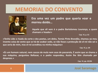 MEMORIAL DO CONVENTO 
Era uma vez um padre que queria voar e 
morreu doido… 
Aquele que ali vem é o padre Bartolomeu Lourenço, a quem 
chamam o Voador» 
Cap. VI, p. 61 
«Tenho sido a risada da corte e dos poetas, um deles, Tomás Pinto Brandão, chamou ao meu 
invento coisa de vento que se há-de acabar cedo, se não fosse a protecção de el-rei não sei o 
que seria de mim, mas el-rei acreditou na minha máquina» 
Cap. VI, p. 64 
«És um homem natural, nem cascos de mula nem asas de passarola, É assim que se chama a 
sua máquina, perguntou Baltasar, e o padre respondeu, Assim lhe têm chamado por 
desprezo.» 
Cap. VI, pp. 65/66 
José Saramago 
8 
 