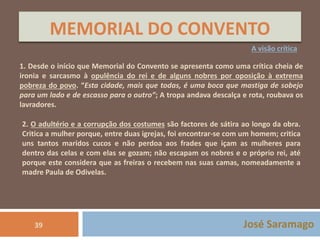 MEMORIAL DO CONVENTO 
A visão crítica 
1. Desde o início que Memorial do Convento se apresenta como uma crítica cheia de 
ironia e sarcasmo à opulência do rei e de alguns nobres por oposição à extrema 
pobreza do povo. “Esta cidade, mais que todas, é uma boca que mastiga de sobejo 
para um lado e de escasso para o outro”; A tropa andava descalça e rota, roubava os 
lavradores. 
2. O adultério e a corrupção dos costumes são factores de sátira ao longo da obra. 
Critica a mulher porque, entre duas igrejas, foi encontrar-se com um homem; critica 
uns tantos maridos cucos e não perdoa aos frades que içam as mulheres para 
dentro das celas e com elas se gozam; não escapam os nobres e o próprio rei, até 
porque este considera que as freiras o recebem nas suas camas, nomeadamente a 
madre Paula de Odivelas. 
39 José Saramago 
 