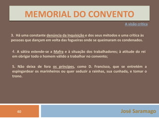 MEMORIAL DO CONVENTO 
A visão crítica 
3. Há uma constante denúncia da Inquisição e dos seus métodos e uma crítica às 
pessoas que dançam em volta das fogueiras onde se queimaram os condenados. 
4. A sátira estende-se a Mafra e à situação dos trabalhadores; à atitude do rei 
em obrigar todo o homem válido a trabalhar no convento; 
5. Não deixa de fora os príncipes, como D. Francisco, que se entretém a 
espingardear os marinheiros ou quer seduzir a rainhas, sua cunhada, e tomar o 
trono. 
40 José Saramago 
 