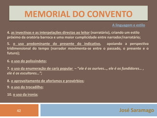 MEMORIAL DO CONVENTO 
A linguagem e estilo 
4. as invectivas e as interpelações directas ao leitor (narratário), criando um estilo 
próximo da oratória barroca e uma maior cumplicidade entre narrador/narratário; 
5. o uso predominante do presente do indicativo, apoiando a perspectiva 
tridimensional do tempo (narrador movimenta-se entre o passado, o presente e o 
futuro); 
6. o uso do polissíndeto; 
7. o uso da enumeração de cariz popular – “ele é os ourives…, ele é os fundidores… , 
ele é os escultores…”; 
8. o aproveitamento de aforismos e provérbios; 
9. o uso do trocadilho; 
10. o uso da ironia; 
42 José Saramago 
 