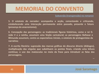 MEMORIAL DO CONVENTO 
Subversão (transgressão) no romance 
5. O estatuto do narrador: acompanha a acção, comentando e criticando, 
estabelecendo uma interacção permanente entre passado, presente e futuro 
(presença do anacronismo); 
6. Concepção das personagens: as tradicionais figuras históricas, como o rei D. 
João V e a rainha, assumem uma feição caricatural; as personagens Baltasar e 
Blimunda assumem, contra as expectativas iniciais, o estatuto de protagonistas da 
narrativa; 
7. A escrita literária: supressão das marcas gráficas do discurso directo (diálogos), 
multiplicação das vírgulas que substituem os pontos finais, criando uma leitura 
contínua; o uso das maiúsculas no meio da frase para introduzir as falas das 
personagens. 
… 
45 José Saramago 
 