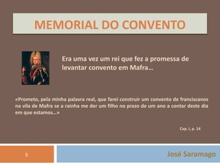 MEMORIAL DO CONVENTO 
Era uma vez um rei que fez a promessa de 
levantar convento em Mafra… 
«Prometo, pela minha palavra real, que farei construir um convento de franciscanos 
na vila de Mafra se a rainha me der um filho no prazo de um ano a contar deste dia 
em que estamos…» 
Cap. I, p. 14 
José Saramago 
5 
 