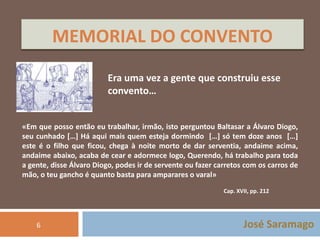 MEMORIAL DO CONVENTO 
Era uma vez a gente que construiu esse 
convento… 
«Em que posso então eu trabalhar, irmão, isto perguntou Baltasar a Álvaro Diogo, 
seu cunhado […] Há aqui mais quem esteja dormindo […] só tem doze anos […] 
este é o filho que ficou, chega à noite morto de dar serventia, andaime acima, 
andaime abaixo, acaba de cear e adormece logo, Querendo, há trabalho para toda 
a gente, disse Álvaro Diogo, podes ir de servente ou fazer carretos com os carros de 
mão, o teu gancho é quanto basta para amparares o varal» 
Cap. XVII, pp. 212 
José Saramago 
6 
 