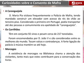 • A Caranguejola
D. Maria Pia visitava frequentemente o Palácio de Mafra, tendo
mandado construir um elevador com acesso do rés do chão ao
terceiro piso. Considerado o primeiro em Portugal, podia transportar
até dez pessoas e comummente era apelidado de “caranguejola”.
• Os Carrilhões
Têm em conjunto 92 sinos e pesam cerca de 217 toneladas.
Foram encomendados por D. João V e são considerados entre os
melhores do mundo. Tocam valsas e contradanças. A forte ligação do
palácio à música mantém-se até hoje.
• Morcegos
A existência de morcegos na Biblioteca chama a atenção dos
visitantes, tanto mais que estes contribuem para a conservação dos
livros.
Curiosidades sobre o Convento de Mafra
 