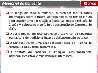  Ao longo de todo o romance, o narrador faculta várias
informações sobre o futuro, antecipando-as no tempo e num
claro anacronismo em relação à época da intriga: o reinado de
D. João V, sobretudo o período de construção do Convento de
Mafra.
 O estilo original de José Saramago é subversor da sinalética
gramatical e do tradicional lugar do diálogo no seio do texto.
 O romance revela uma especial consciência da História de
Portugal como suporte da narração.
 O estatuto do narrador é ambíguo, simultaneamente
individual e coletivo, circunstancial e intemporal.
Memorial do Convento
 