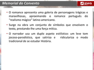 • O romance apresenta uma galeria de personagens trágicas e
maravilhosas, aproximando o romance português do
“realismo mágico” latino-americano.
• Surge na obra um conjunto de símbolos que envolvem o
texto, prestando-lhe uma força mítica.
• O narrador usa um duplo aspeto estilístico: um leve tom
jocoso-parodístico, que satiriza e ridiculariza o modo
tradicional de se estudar História.
Memorial do Convento
 