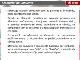 • Saramago escreve brincando com as palavras e, brincando,
narra acontecimentos sérios.
• Devido ao elemento moralista ou exemplar presente em
Memorial do Convento, o tom jocoso do estilo torna-se sério,
o patético evidencia-se como dramático e o cómico, se
comparado com os costumes e a força popular, transfigura-se
em épico.
• Eis o estilo de Memorial do Convento: um cruzamento
estilístico entre o jocoso-sério, o patético-dramático e o
cómico-épico.
• Memorial do Convento é igualmente habitado por símbolos-
força, como o algarismo “sete”, o par “Lua/Sol”, o símbolo da
ascensão da “montanha” (a serra de Monchique).
Memorial do Convento
 