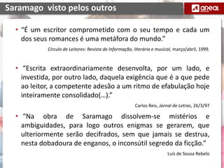 • “É um escritor comprometido com o seu tempo e cada um
dos seus romances é uma metáfora do mundo.”
Círculo de Leitores: Revista de Informação, literária e musical, março/abril, 1999.
• “Escrita extraordinariamente desenvolta, por um lado, e
investida, por outro lado, daquela exigência que é a que pede
ao leitor, a competente adesão a um ritmo de efabulação hoje
inteiramente consolidado(…).”
Carlos Reis, Jornal de Letras, 26/3/97
• “Na obra de Saramago dissolvem-se mistérios e
ambiguidades, para logo outros enigmas se gerarem, que
ulteriormente serão decifrados, sem que jamais se destrua,
nesta dobadoura de enganos, o inconsútil segredo da ficção.”
Luís de Sousa Rebelo
Saramago visto pelos outros
 