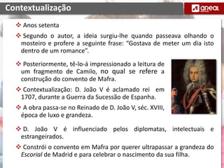  Posteriormente, tê-lo-á impressionado a leitura de
um fragmento de Camilo, no qual se refere a
construção do convento de Mafra.
 Contextualização: D. João V é aclamado rei em
1707, durante a Guerra da Sucessão de Espanha.
 A obra passa-se no Reinado de D. João V, séc. XVIII,
época de luxo e grandeza.
Contextualização
 Anos setenta
 Segundo o autor, a ideia surgiu-lhe quando passeava olhando o
mosteiro e profere a seguinte frase: “Gostava de meter um dia isto
dentro de um romance”.
 D. João V é influenciado pelos diplomatas, intelectuais e
estrangeirados.
 Constrói o convento em Mafra por querer ultrapassar a grandeza do
Escorial de Madrid e para celebrar o nascimento da sua filha.
 