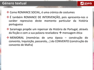  Como ROMANCE SOCIAL, é uma crónica de costumes
 É também ROMANCE DE INTERVENÇÃO, pois apresenta-nos o
caráter repressivo deste momento particular da história
portuguesa
 Saramago propõe um repensar da História de Portugal, através
da ficção e com a sua palavra reveladora  mensagem ética
 MEMORIAL (memórias de uma época – construção do
convento, Inquisição, passarola,…) do CONVENTO (construção do
convento de Mafra)
Género textual
 