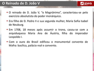  O reinado de D. João V, “o Magnânimo”, caracterizou-se pelo
exercício absolutista do poder monárquico.
 Era filho de D. Pedro II e sua segunda mulher, Maria Sofia Isabel
de Neuburg.
 Em 1708, 18 meses após assumir o trono, casou-se com a
arquiduquesa Maria Ana de Áustria, filha do imperador
Leopoldo I.
 Com o ouro do Brasil edificou o monumental convento de
Mafra: basílica, palácio real e convento.
O Reinado de D. João V
 