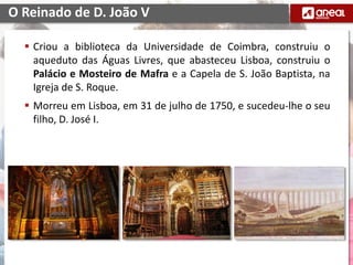  Criou a biblioteca da Universidade de Coimbra, construiu o
aqueduto das Águas Livres, que abasteceu Lisboa, construiu o
Palácio e Mosteiro de Mafra e a Capela de S. João Baptista, na
Igreja de S. Roque.
 Morreu em Lisboa, em 31 de julho de 1750, e sucedeu-lhe o seu
filho, D. José I.
O Reinado de D. João V
 