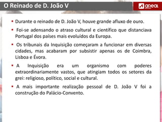  Durante o reinado de D. João V, houve grande afluxo de ouro.
 Foi-se adensando o atraso cultural e científico que distanciava
Portugal dos países mais evoluídos da Europa.
 Os tribunais da Inquisição começaram a funcionar em diversas
cidades, mas acabaram por subsistir apenas os de Coimbra,
Lisboa e Évora.
 A Inquisição era um organismo com poderes
extraordinariamente vastos, que atingiam todos os setores da
grei: religioso, político, social e cultural.
 A mais importante realização pessoal de D. João V foi a
construção do Palácio-Convento. de Mafra;
O Reinado de D. João V
 