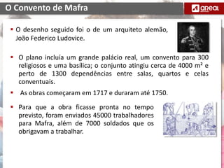  O desenho seguido foi o de um arquiteto alemão,
João Federico Ludovice.
O Convento de Mafra
 O plano incluía um grande palácio real, um convento para 300
religiosos e uma basílica; o conjunto atingiu cerca de 4000 m² e
perto de 1300 dependências entre salas, quartos e celas
conventuais.
 As obras começaram em 1717 e duraram até 1750.
 Para que a obra ficasse pronta no tempo
previsto, foram enviados 45000 trabalhadores
para Mafra, além de 7000 soldados que os
obrigavam a trabalhar.
 