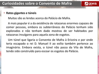 • Ratos gigantes e túneis
Muitas são as lendas acerca do Palácio de Mafra.
A mais popular é a da existência de ratazanas enormes capazes de
comer pessoas, embora os subterrâneos do Palácio tenham sido
explorados e não tenham dado mostras de ser habitados por
ratazanas invulgares para aquela zona de esgotos.
Um túnel que ligaria o Convento de Mafra à Ericeira e por onde
teria escapado o rei D. Manuel II ao exílio também pertence ao
imaginário. Embora exista, o túnel não passa da Vila de Mafra,
tendo sido construído para escoar os esgotos do Palácio.
Curiosidades sobre o Convento de Mafra
 