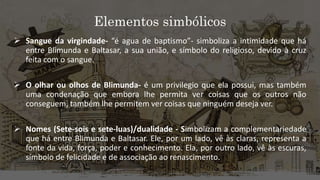 Elementos simbólicos
 Sangue da virgindade- “é agua de baptismo”- simboliza a intimidade que há
entre Blimunda e Baltasar, a sua união, e símbolo do religioso, devido à cruz
feita com o sangue.
 O olhar ou olhos de Blimunda- é um privilegio que ela possui, mas também
uma condenação que embora lhe permita ver coisas que os outros não
conseguem, também lhe permitem ver coisas que ninguém deseja ver.
 Nomes (Sete-sois e sete-luas)/dualidade - Simbolizam a complementariedade
que há entre Blimunda e Baltasar. Ele, por um lado, vê às claras, representa a
fonte da vida, força, poder e conhecimento. Ela, por outro lado, vê às escuras,
símbolo de felicidade e de associação ao renascimento.
 