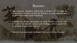 Resumo
• São expostos episódios referentes à historia de Portugal (o
ataque dos franceses no Rio de Janeiro e as naus Inglesas que
foram confundidas como Francesas).
• Episódio do clérigo que quebra os votos feitos e anda de casa
em casa a ter relações sexuais com mulheres, ate ser apanhado
e obrigado a fugir pelas ruas, nu.
• Cerimónia de promoção do Bispo D. Nuno da Cunha a cardeal.
 