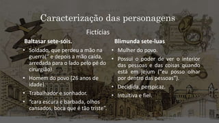 Caracterização das personagens
Baltasar sete-sóis.
• Soldado, que perdeu a mão na
guerra(“ e depois a mão caída,
arredada para o lado pelo pé do
cirurgião).
• Homem do povo (26 anos de
idade).
• Trabalhador e sonhador.
• “cara escura e barbada, olhos
cansados, boca que é tão triste”.
Blimunda sete-luas
• Mulher do povo.
• Possui o poder de ver o interior
das pessoas e das coisas quando
está em jejum (“eu posso olhar
por dentro das pessoas”).
• Decidida, perspicaz.
• Intuitiva e fiel.
Fictícias
 