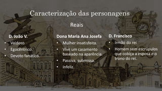 Caracterização das personagens
D. João V.
• Vaidoso
• Egocêntrico.
• Devoto fanático.
Dona Maria Ana Josefa
• Mulher insatisfeita.
• Vive um casamento
baseado na aparência.
• Passiva, submissa.
• Infeliz.
D. Francisco
• Irmão do rei
• Homem sem escrúpulos
que cobiça a esposa e o
trono do rei.
Reais
 