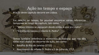 Ação no tempo e espaço
A ação deste capítulo decorre em Lisboa.
Em relação ao tempo, foi possível encontrar várias referencias
temporais ao longo do capítulo, tais como: “
• ”Meses inteiros se passaram desde então, o ano já é outro”
• “Entretanto nasceu o infante D. Pedro”
Temos também referência a momentos da historia que nos dão
datas mais exatas do decorrer da ação, tais como:
• Batalha do Rio de Janeiro (1711)
• Nascimento do infante D. Pedro a 5 de julho de 1717
 