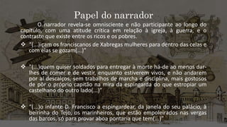 Papel do narrador
O narrador revela-se omnisciente e não participante ao longo do
capítulo, com uma atitude crítica em relação à igreja, à guerra, e o
contraste que existe entre os ricos e os pobres.
 “(...)içam os franciscanos de Xabregas mulheres para dentro das celas e
com elas se gozam(...)”
 “(...)quem quiser soldados para entregar à morte há-de ao menos dar-
lhes de comer e de vestir, enquanto estiverem vivos, e não andarem
por aí descalços, sem trabalhos de marcha e disciplina, mais gostosos
de pôr o próprio capitão na mira da espingarda do que estropiar um
castelhano do outro lado(...)”
 “(...)o infante D. Francisco a espingardear, da janela do seu palácio, à
beirinha do Tejo, os marinheiros, que estão empoleirados nas vergas
das barcos, só para provar aboa pontaria que tem(...)”
 