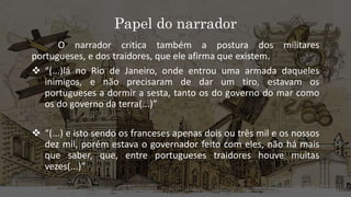 Papel do narrador
O narrador critica também a postura dos militares
portugueses, e dos traidores, que ele afirma que existem.
 “(...)lá no Rio de Janeiro, onde entrou uma armada daqueles
inimigos, e não precisaram de dar um tiro, estavam os
portugueses a dormir a sesta, tanto os do governo do mar como
os do governo da terra(...)”
 “(...) e isto sendo os franceses apenas dois ou três mil e os nossos
dez mil, porém estava o governador feito com eles, não há mais
que saber, que, entre portugueses traidores houve muitas
vezes(...)”
 