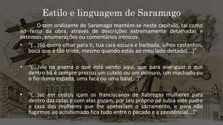 Estilo e linguagem de Saramago
O tom oralizante de Saramago mantém-se neste capítulo, tal como
no resto da obra, através de descrições extremamente detalhadas e
extensas; enumerações ou comentários irónicos.
• “(...)Só quero olhar para ti, tua cara escura e barbada, olhos castanhos,
boca que é tão triste, mesmo quando estás ao meu lado deitado(...)”
• “(...)viu na guerra o que está vendo aqui, que para averiguar o que
dentro há é sempre preciso um cutelo ou um pelouro, um machado ou
o fio duma espada, uma faca ou uma bala(...)”
• “(...)se em cestos içam os franciscanos de Xabregas mulheres para
dentro das celas e com elas gozam, por seu próprio pé subia este padre
a casa das mulheres que lhe apeteciam o sacramento, e para não
fugirmos ao acostumado fica tudo entre o pecado e a penitência(...)”
 