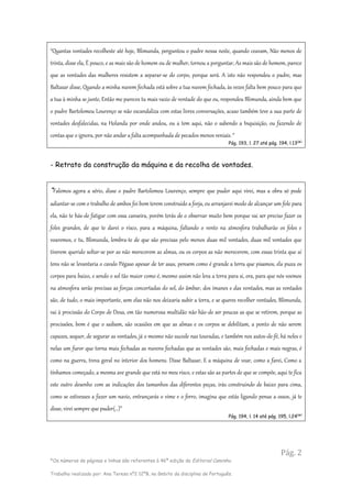 Pág. 2
*Os números de páginas e linhas são referentes à 46ª edição da Editorial Caminho.
Trabalho realizado por: Ana Teresa nº2 12ºB, no âmbito da disciplina de Português.
“Quantas vontades recolheste até hoje, Blimunda, perguntou o padre nessa noite, quando ceavam, Não menos de
trinta, disse ela, É pouco, e as mais são de homem ou de mulher, tornou a perguntar, As mais são de homem, parece
que as vontades das mulheres resistem a separar-se do corpo, porque será. A isto não respondeu o padre, mas
Baltasar disse, Quando a minha nuvem fechada está sobre a tua nuvem fechada, às vezes falta bem pouco para que
a tua à minha se junte, Então me pareces tu mais vazio de vontade do que eu, respondeu Blimunda, ainda bem que
o padre Bartolomeu Lourenço se não escandaliza com estas livres conversações, acaso também teve a sua parte de
vontades desfalecidas, na Holanda por onde andou, ou a tem aqui, não o sabendo a Inquisição, ou fazendo de
contas que o ignora, por não andar a falta acompanhada de pecados menos veniais. “
Pág. 193, l. 27 até pág. 194, l.13(
*)
- Retrato da construção da máquina e da recolha de vontades.
“Falemos agora a sério, disse o padre Bartolomeu Lourenço, sempre que puder aqui virei, mas a obra só pode
adiantar-se com o trabalho de ambos foi bom terem construído a forja, eu arranjarei modo de alcançar um fole para
ela, não te hás-de fatigar com essa canseira, porém terás de o observar muito bem porque vai ser preciso fazer os
foles grandes, de que te darei o risco, para a máquina, faltando o vento na atmosfera trabalharão os foles e
voaremos, e tu, Blimunda, lembra-te de que são precisas pelo menos duas mil vontades, duas mil vontades que
tiverem querido soltar-se por as não merecerem as almas, ou os corpos as não merecerem, com essas trinta que aí
tens não se levantaria o cavalo Pégaso apesar de ter asas, pensem como é grande a terra que pisamos, ela puxa os
corpos para baixo, e sendo o sol tão maior como é, mesmo assim não leva a terra para si, ora, para que nós voemos
na atmosfera serão precisas as forças concertadas do sol, do âmbar, dos ímanes e das vontades, mas as vontades
são, de tudo, o mais importante, sem elas não nos deixaria subir a terra, e se queres recolher vontades, Blimunda,
vai à procissão do Corpo de Deus, em tão numerosa multidão não hão-de ser poucas as que se retirem, porque as
procissões, bom é que o saibam, são ocasiões em que as almas e os corpos se debilitam, a ponto de não serem
capazes, sequer, de segurar as vontades, já o mesmo não sucede nas touradas, e também nos autos-de-fé, há neles e
nelas um furor que torna mais fechadas as nuvens fechadas que as vontades são, mais fechadas e mais negras, é
como na guerra, treva geral no interior dos homens. Disse Baltasar, E a máquina de voar, como a farei, Como a
tínhamos começado, a mesma ave grande que está no meu risco, e estas são as partes de que se compõe, aqui te fica
este outro desenho com as indicações dos tamanhos das diferentes peças, irás construindo de baixo para cima,
como se estivesses a fazer um navio, entrançarás o vime e o ferro, imagina que estás ligando penas a ossos, já te
disse, virei sempre que puder(…)”
Pág. 194, l. 14 até pág. 195, l.24(
*)
 