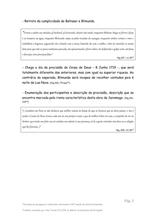Pág. 3
*Os números de páginas e linhas são referentes à 46ª edição da Editorial Caminho.
Trabalho realizado por: Ana Teresa nº2 12ºB, no âmbito da disciplina de Português.
- Retrato da cumplicidade de Baltasar e Blimunda.
“Tornou o padre aos estudos, já bacharel, já licenciado, doutor não tarda, enquanto Baltasar chega os ferros à forja
e os tempera na água, enquanto Blimunda raspa as peles trazidas do açougue, enquanto ambos cortam o vime e
trabalham à bigorna, segurando ela a lamela com a tenaz, batendo ele com o malho, e têm de entender-se muito
bem para que não se perca nenhuma pancada, ela apresentando o ferro rubro, ele desferindo o golpe certo, em força
e direcção, nem precisam falar.”
Pág.197, l. 6-15(
*)
- Chega o dia da procissão do Corpo de Deus – 8 Junho 1719 -, que será
totalmente diferente das anteriores, mas com igual ou superior riqueza. Ao
contrário do esperado, Blimunda será incapaz de recolher vontades pois é
noite de Lua Nova. (Pág.200, 1ªfrase(
*)
)
- Enumeração dos participantes e descrição da procissão, descrição que se
encontra marcada pela ironia característica desta obra de Saramago. (Pág.202-
214(
*)
)
“(…)condene-me Deus se não declarar que melhor vestem as bestas do que os homens que as vêem passar, e isto é
sendo o Corpo de Deus, trouxe cada um no seu próprio corpo o que de melhor tinha em casa, a roupinha de ver ao
Senhor, que tendo-nos feito nus só vestidos nos admite à sua presença, vá lá a gente entender este deus ou a religião
que lhe fizeram(…)”
Pág. 204, l.11-18(
*)
 