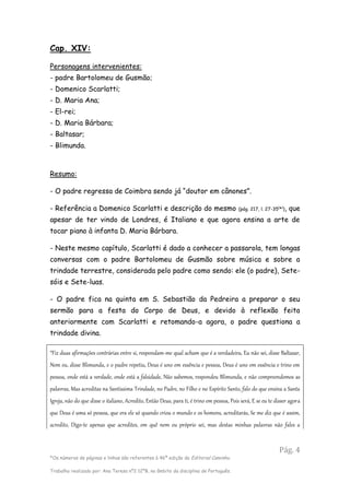 Pág. 4
*Os números de páginas e linhas são referentes à 46ª edição da Editorial Caminho.
Trabalho realizado por: Ana Teresa nº2 12ºB, no âmbito da disciplina de Português.
Cap. XIV:
Personagens intervenientes:
- padre Bartolomeu de Gusmão;
- Domenico Scarlatti;
- D. Maria Ana;
- El-rei;
- D. Maria Bárbara;
- Baltasar;
- Blimunda.
Resumo:
- O padre regressa de Coimbra sendo já “doutor em cânones”.
- Referência a Domenico Scarlatti e descrição do mesmo (pág. 217, l. 27-35(
*)
), que
apesar de ter vindo de Londres, é Italiano e que agora ensina a arte de
tocar piano à infanta D. Maria Bárbara.
- Neste mesmo capítulo, Scarlatti é dado a conhecer a passarola, tem longas
conversas com o padre Bartolomeu de Gusmão sobre música e sobre a
trindade terrestre, considerada pelo padre como sendo: ele (o padre), Sete-
sóis e Sete-luas.
- O padre fica na quinta em S. Sebastião da Pedreira a preparar o seu
sermão para a festa do Corpo de Deus, e devido à reflexão feita
anteriormente com Scarlatti e retomando-a agora, o padre questiona a
trindade divina.
“Fiz duas afirmações contrárias entre si, respondam-me qual acham que é a verdadeira, Eu não sei, disse Baltasar,
Nem eu, disse Blimunda, e o padre repetiu, Deus é uno em essência e pessoa, Deus é uno em essência e trino em
pessoa, onde está a verdade, onde está a falsidade, Não sabemos, respondeu Blimunda, e não compreendemos as
palavras, Mas acreditas na Santíssima Trindade, no Padre, no Filho e no Espírito Santo, falo do que ensina a Santa
Igreja, não do que disse o italiano, Acredito, Então Deus, para ti, é trino em pessoa, Pois será, E se eu te disser agora
que Deus é uma só pessoa, que era ele só quando criou o mundo e os homens, acreditarás, Se me diz que é assim,
acredito, Digo-te apenas que acredites, em quê nem eu próprio sei, mas destas minhas palavras não fales a
 