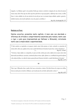 Pág. 5
*Os números de páginas e linhas são referentes à 46ª edição da Editorial Caminho.
Trabalho realizado por: Ana Teresa nº2 12ºB, no âmbito da disciplina de Português.
ninguém, e tu, Baltasar, qual é a tua opinião, Desde que comecei a construir a máquina de voar, deixei de pensar
nessas coisas, talvez Deus seja um, talvez seja três, pode bem ser que seja quatro, a diferença não se nota, se calhar
Deus é o único soldado vivo de um exército de cem mil, por isso é ao mesmo tempo soldado, capitão e general, e
também maneta, como me foi explicado, e isso, sim, passei a acreditar(…)
Pág. 233, l.14 até pág.234, l.7(
*)
Realeza vs Povo:
Nestes excertos, presentes neste capítulo, é mais uma vez abordada a
diferença de atitudes e comportamentos assumidos pela realeza, neste caso
o rigor, e pelo povo (representado por Baltasar e Blimunda), retratando
neste caso a simplicidade e espontaneidade.
“À lição assistem as majestades, em pequeno estado, umas trinta pessoas, se tanto, contando os camaristas de
semana dele e dela, aias, açafatas várias, mais o padre Bartolomeu de Gusmão, lá para trás, e outros eclesiásticos.”
(…) Pág. 217, l. 10-14(
*)
“Terminou a lição, desfez-se a companhia, rei para um lado, rainha para outro, infanta não sei para onde, todos
observando precedências e preceitos, cometendo plurais vénias, enfim, afastou-se a restolhada dos guarda-infantes
e dos calções de fitas, e no salão de música apenas ficaram Domenico Scarlatti e o padre Bartolomeu de Gusmão."
Pág. 218, l. 1-7(
*)
vs
“Esta é que é Blimunda, disse o padre, Sete-Luas, acrescentou o músico. Ela tinha brincos de cerejas nas orelhas,
trazia-as assim para se mostrar a Baltasar, e por isso foi para ele, sorrindo e oferecendo o cesto(…)”
Pág. 229, l.1-5(
*)
 
