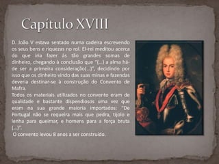 Capítulo XVIIID. João V estava sentado numa cadeira escrevendo os seus bens e riquezas no rol. El-rei meditou acerca do que iria fazer às tão grandes somas de dinheiro, chegando à conclusão que “(…) a alma há-de ser a primeira consideração(…)”, decidindo por isso que os dinheiro vindo das suas minas e fazendas deveria destinar-se à construção do Convento de Mafra.Todos os materiais utilizados no convento eram de qualidade e bastante dispendiosos uma vez que eram na sua grande maioria importados: “De Portugal não se requeira mais que pedra, tijolo e lenha para queimar, e homens para a força bruta (…)”. O convento levou 8 anos a ser construído.