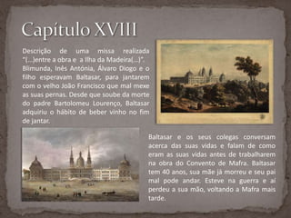Capítulo XVIIIDescrição de uma missa realizada “(…)entre a obra e  a Ilha da Madeira(…)”. Blimunda, Inês Antónia, Álvaro Diogo e o filho esperavam Baltasar, para jantarem com o velho João Francisco que mal mexe as suas pernas. Desde que soube da morte do padre Bartolomeu Lourenço, Baltasar adquiriu o hábito de beber vinho no fim de jantar. Baltasar e os seus colegas conversam acerca das suas vidas e falam de como eram as suas vidas antes de trabalharem na obra do Convento de Mafra. Baltasar tem 40 anos, sua mãe já morreu e seu pai mal pode andar. Esteve na guerra e aí perdeu a sua mão, voltando a Mafra mais tarde.