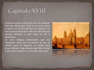 Capítulo XVIIIEnquanto conta a história da sua vida, Baltasar Sete-Soís afirma que “nem sei se perdi a mão na guerra ou se foi o Sol que ma queimou”, já que assegura que subiu uma serra tão alta que quando estendeu a mão tocou no Sol e queimou-a. Os seus colegas comentaram que era impossível visto que só tocaria no Sol se voasse como os pássaros, ou então seria bruxo. Baltasar nega dizendo que não é bruxo e que nunca ninguém o ouviu dizer que voou.