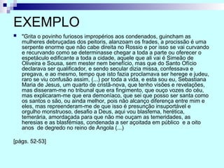 EXEMPLO
 "Grita o povinho furiosos impropérios aos condenados, guincham as
mulheres debruçadas dos peitoris, alanzoam os frades, a procissão é uma
serpente enorme que não cabe direita no Rossio e por isso se vai curvando
e recurvando como se determinasse chegar a toda a parte ou oferecer o
espetáculo edificante a toda a cidade, aquele que ali vai é Simeão de
Oliveira e Sousa, sem mester nem benefício, mas que do Santo Ofício
declarava ser qualificador, e sendo secular dizia missa, confessava e
pregava, e ao mesmo, tempo que isto fazia proclamava ser herege e judeu,
raro se viu confusão assim, (...) por toda a vida, e esta sou eu, Sebastiana
Maria de Jesus, um quarto de cristã-nova, que tenho visões e revelações,
mas disseram-me no tribunal que era fingimento, que ouço vozes do céu,
mas explicaram-me que era demoníaco, que sei que posso ser santa como
os santos o são, ou ainda melhor, pois não alcanço diferença entre mim e
eles, mas repreenderam-me de que isso é presunção insuportável e
orgulho monstruoso, desafio a Deus, aqui vou blasfema, herética,
temerária, amordaçada para que não me ouçam as temeridades, as
heresias e as blasfémias, condenada a ser açoitada em público e a oito
anos de degredo no reino de Angola (...)
[págs. 52-53]
 