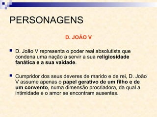 PERSONAGENS
D. JOÃO V
 D. João V representa o poder real absolutista que
condena uma nação a servir a sua religiosidade
fanática e a sua vaidade.
 Cumpridor dos seus deveres de marido e de rei, D. João
V assume apenas o papel gerativo de um filho e de
um convento, numa dimensão procriadora, da qual a
intimidade e o amor se encontram ausentes.
 