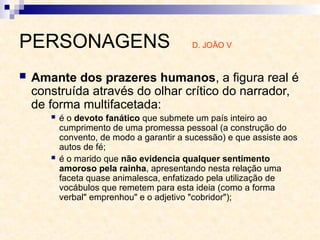 PERSONAGENS D. JOÃO V
 Amante dos prazeres humanos, a figura real é
construída através do olhar crítico do narrador,
de forma multifacetada:
 é o devoto fanático que submete um país inteiro ao
cumprimento de uma promessa pessoal (a construção do
convento, de modo a garantir a sucessão) e que assiste aos
autos de fé;
 é o marido que não evidencia qualquer sentimento
amoroso pela rainha, apresentando nesta relação uma
faceta quase animalesca, enfatizado pela utilização de
vocábulos que remetem para esta ideia (como a forma
verbal" emprenhou" e o adjetivo "cobridor");
 