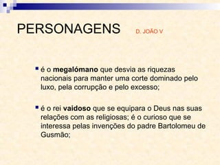  é o megalómano que desvia as riquezas
nacionais para manter uma corte dominado pelo
luxo, pela corrupção e pelo excesso;
 é o rei vaidoso que se equipara o Deus nas suas
relações com as religiosas; é o curioso que se
interessa pelas invenções do padre Bartolomeu de
Gusmão;
PERSONAGENS D. JOÃO V
 