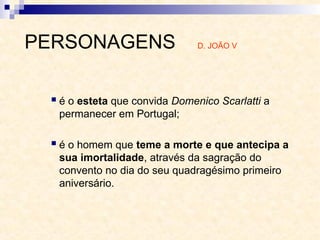 é o esteta que convida Domenico Scarlatti a
permanecer em Portugal;
 é o homem que teme a morte e que antecipa a
sua imortalidade, através da sagração do
convento no dia do seu quadragésimo primeiro
aniversário.
PERSONAGENS D. JOÃO V
 