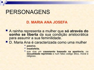 PERSONAGENS
D. MARIA ANA JOSEFA
 A rainha representa a mulher que só através do
sonho se liberta da sua condição aristocrática
para assumir a sua feminilidade.
 D. Maria Ana é caracterizada como uma mulher
 passiva,
 insatisfeita,
 que vive um casamento baseado na aparência, na
sexualidade reprimida e num falso código ético, moral e
religioso.
 