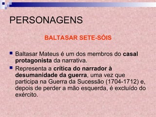 PERSONAGENS
BALTASAR SETE-SÓIS
 Baltasar Mateus é um dos membros do casal
protagonista da narrativa.
 Representa a crítica do narrador à
desumanidade da guerra, uma vez que
participa na Guerra da Sucessão (1704-1712) e,
depois de perder a mão esquerda, é excluído do
exército.
 
