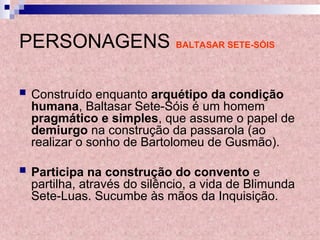 PERSONAGENS BALTASAR SETE-SÓIS
 Construído enquanto arquétipo da condição
humana, Baltasar Sete-Sóis é um homem
pragmático e simples, que assume o papel de
demiurgo na construção da passarola (ao
realizar o sonho de Bartolomeu de Gusmão).
 Participa na construção do convento e
partilha, através do silêncio, a vida de Blimunda
Sete-Luas. Sucumbe às mãos da Inquisição.
 