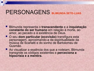 PERSONAGENS BLIMUNDA SETE-LUAS
 Blimunda representa o transcendente e a inquietação
constante do ser humano em relação à morte, ao
amor, ao pecado e à existência de Deus.
 O seu dom particular (ecovisão) transfigura esta
personagem, aproximando-a da espiritualidade da
música de Scarlatti e do sonho de Bartolomeu de
Gusmão.
 Ao visualizar a essência dos que a rodeiam, Blimunda
transgride os códigos existentes e perceciona a
hipocrisia e a mentira.
 