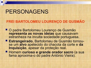 PERSONAGENS
FREI BARTOLOMEU LOURENÇO DE GUSMÃO
 O padre Bartolomeu Lourenço de Gusmão
representa as novas ideias que causavam
estranheza na inculta sociedade portuguesa.
 Estrangeirado, Bartolomeu de Gusmão tornou-
se um alvo apetecido do chacota da corte e da
Inquisição, apesar da proteção real.
 Homem curioso e grande orador sacro (a sua
fama aproxima-o do padre António Vieira).
 