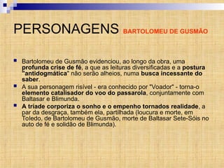 PERSONAGENS BARTOLOMEU DE GUSMÃO
 Bartolomeu de Gusmão evidenciou, ao longo da obra, uma
profunda crise de fé, a que as leituras diversificadas e a postura
"antidogmática" não serão alheios, numa busca incessante do
saber.
 A sua personagem risível - era conhecido por "Voador" - torna-o
elemento catalisador do voo do passarola, conjuntamente com
Baltasar e Blimunda.
 A tríade corporiza o sonho e o empenho tornados realidade, a
par da desgraça, também ela, partilhada (loucura e morte, em
Toledo, de Bartolomeu de Gusmão, morte de Baltasar Sete-Sóis no
auto de fé e solidão de Blimunda).
 