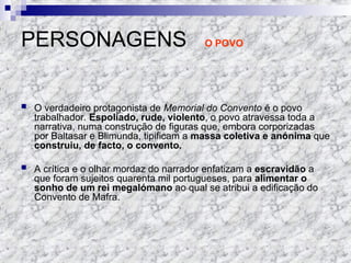 PERSONAGENS O POVO
 O verdadeiro protagonista de Memorial do Convento é o povo
trabalhador. Espoliado, rude, violento, o povo atravessa toda a
narrativa, numa construção de figuras que, embora corporizadas
por Baltasar e Blimunda, tipificam a massa coletiva e anónima que
construiu, de facto, o convento.
 A crítica e o olhar mordaz do narrador enfatizam a escravidão a
que foram sujeitos quarenta mil portugueses, para alimentar o
sonho de um rei megalómano ao qual se atribui a edificação do
Convento de Mafra.
 