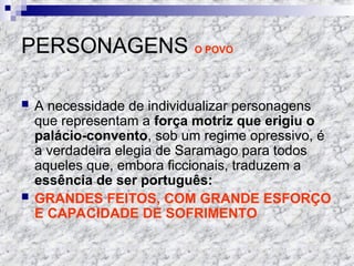 PERSONAGENS O POVO
 A necessidade de individualizar personagens
que representam a força motriz que erigiu o
palácio-convento, sob um regime opressivo, é
a verdadeira elegia de Saramago para todos
aqueles que, embora ficcionais, traduzem a
essência de ser português:
 GRANDES FEITOS, COM GRANDE ESFORÇO
E CAPACIDADE DE SOFRIMENTO
 