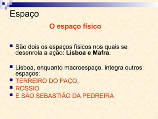 Espaço
 São dois os espaços físicos nos quais se
desenrola a ação: Lisboa e Mafra.
 Lisboa, enquanto macroespaço, integra outros
espaços:
 TERREIRO DO PAÇO,
 ROSSIO
 E SÃO SEBASTIÃO DA PEDREIRA
O espaço físico
 